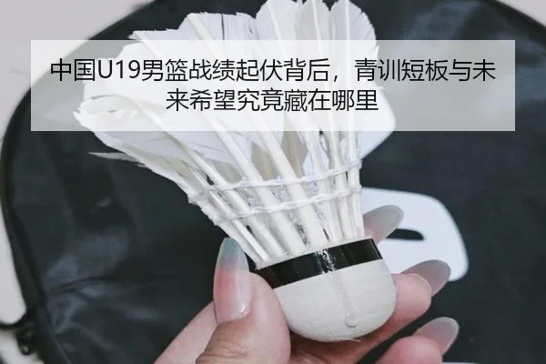中国U19男篮战绩起伏背后，青训短板与未来希望究竟藏在哪里
